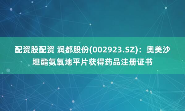 配资股配资 润都股份(002923.SZ)：奥美沙坦酯氨氯地平片获得药品注册证书