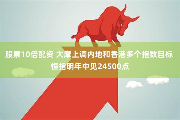 股票10倍配资 大摩上调内地和香港多个指数目标 恒指明年中见24500点