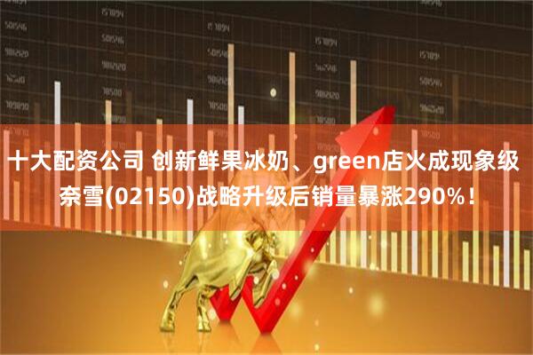 十大配资公司 创新鲜果冰奶、green店火成现象级 奈雪(02150)战略升级后销量暴涨290%！