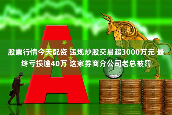 股票行情今天配资 违规炒股交易超3000万元 最终亏损逾40万 这家券商分公司老总被罚