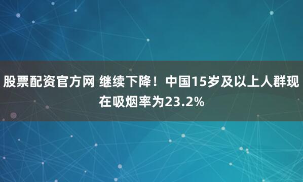 股票配资官方网 继续下降！中国15岁及以上人群现在吸烟率为23.2%