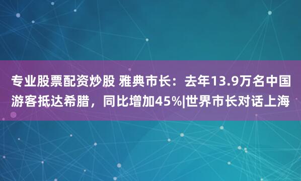 专业股票配资炒股 雅典市长：去年13.9万名中国游客抵达希腊，同比增加45%|世界市长对话上海
