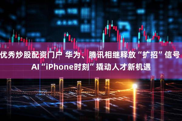 优秀炒股配资门户 华为、腾讯相继释放“扩招”信号 AI“iPhone时刻”撬动人才新机遇