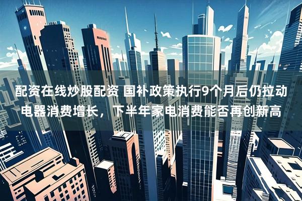 配资在线炒股配资 国补政策执行9个月后仍拉动电器消费增长，下半年家电消费能否再创新高