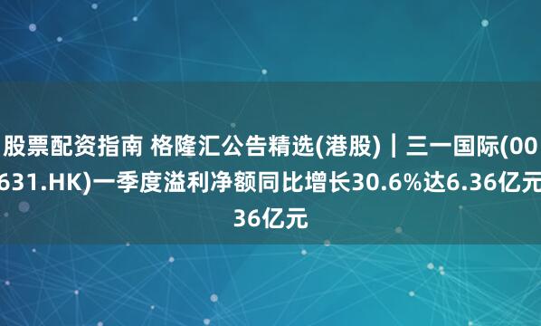 股票配资指南 格隆汇公告精选(港股)︱三一国际(00631.HK)一季度溢利净额同比增长30.6%达6.36亿元