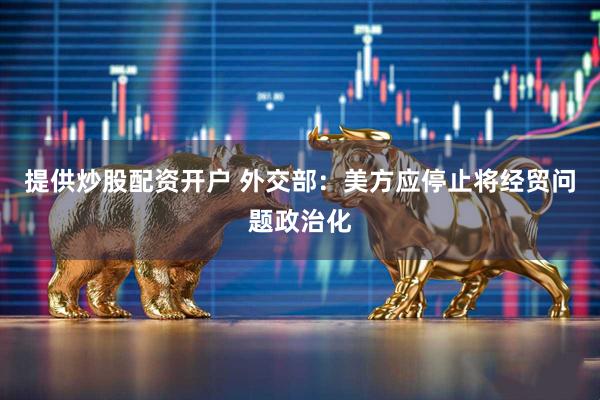 提供炒股配资开户 外交部：美方应停止将经贸问题政治化