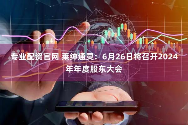专业配资官网 莱绅通灵：6月26日将召开2024年年度股东大会