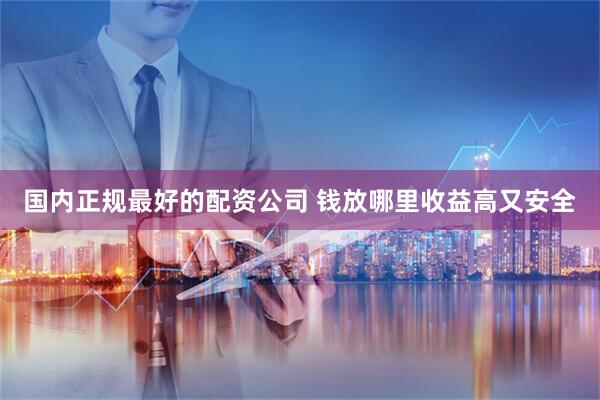 国内正规最好的配资公司 钱放哪里收益高又安全