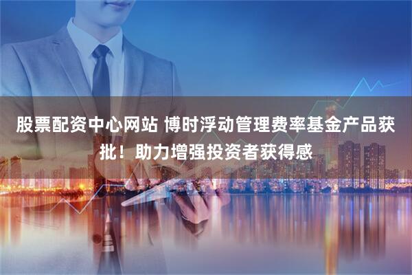 股票配资中心网站 博时浮动管理费率基金产品获批！助力增强投资者获得感